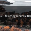 承认：糖心vlog背后的深度魅力