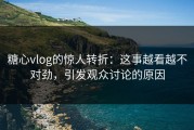糖心vlog的惊人转折：这事越看越不对劲，引发观众讨论的原因