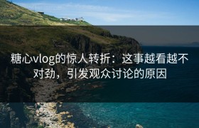 糖心vlog的惊人转折：这事越看越不对劲，引发观众讨论的原因