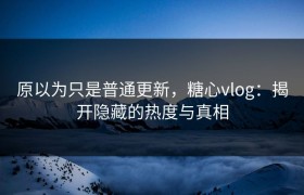 原以为只是普通更新，糖心vlog：揭开隐藏的热度与真相