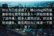 你以为已经说透了，糖心vlog网页版最新地址是不是很多人一开始就看偏了这件事：很多人跟风讨论，却没看到关键处，看完再回头，味道一下就变了