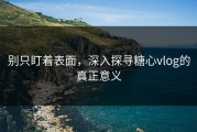 别只盯着表面，深入探寻糖心vlog的真正意义