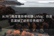 从冷门角度重新审视糖心Vlog：你是否漏掉了这些珍贵细节？