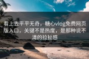 看上去平平无奇，糖心vlog免费网页版入口，关键不是热度，是那种说不清的拉扯感