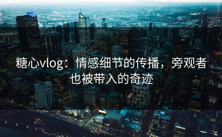 糖心vlog：情感细节的传播，旁观者也被带入的奇迹