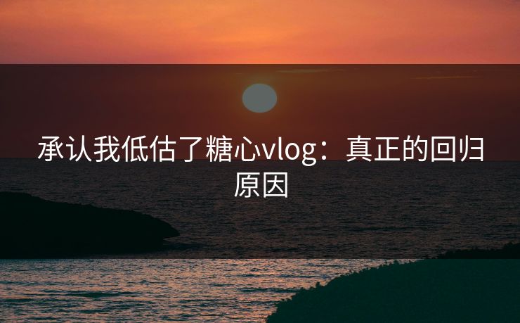 承认我低估了糖心vlog：真正的回归原因