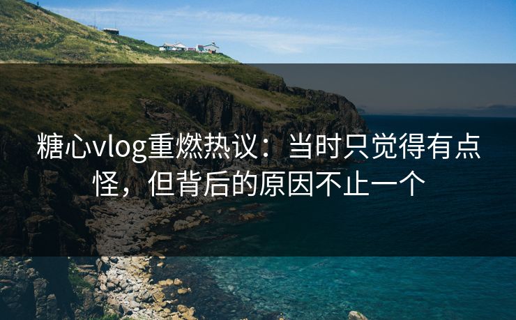 糖心vlog重燃热议：当时只觉得有点怪，但背后的原因不止一个