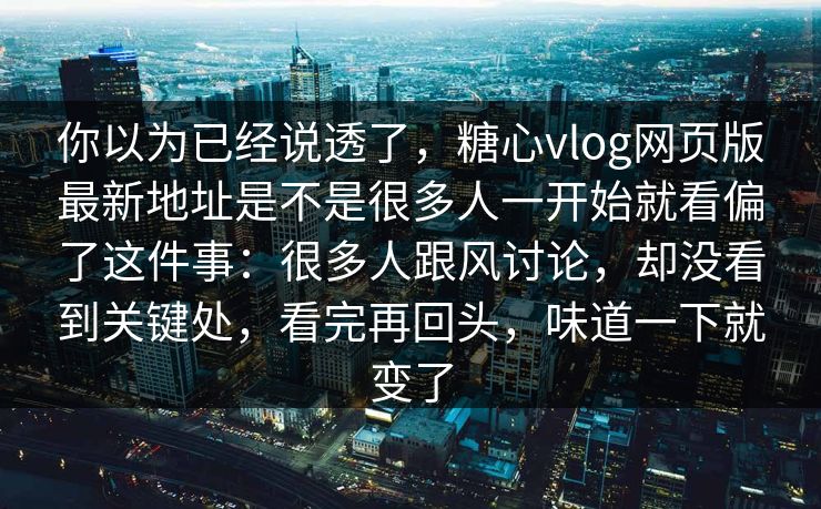 你以为已经说透了，糖心vlog网页版最新地址是不是很多人一开始就看偏了这件事：很多人跟风讨论，却没看到关键处，看完再回头，味道一下就变了