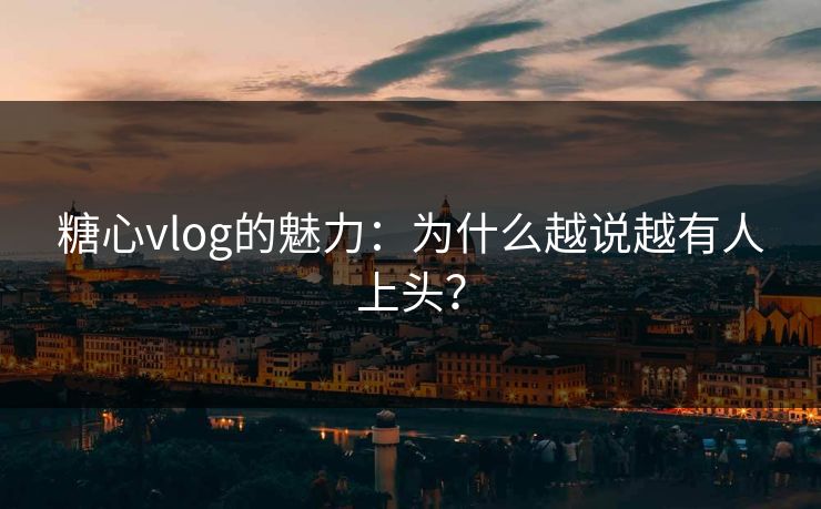 糖心vlog的魅力：为什么越说越有人上头？