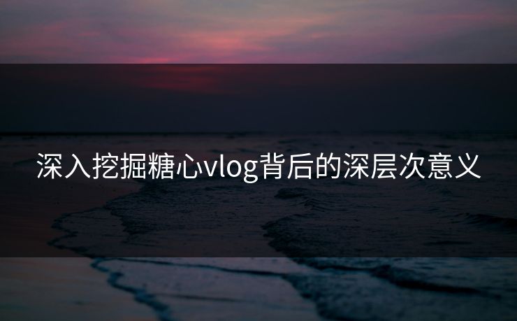 深入挖掘糖心vlog背后的深层次意义