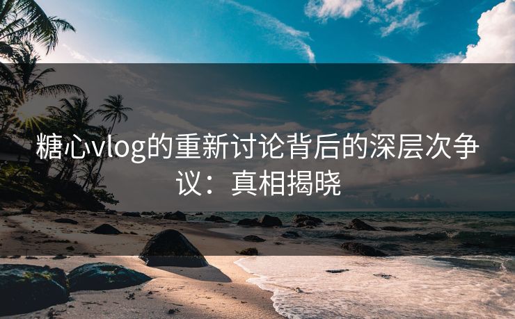 糖心vlog的重新讨论背后的深层次争议：真相揭晓
