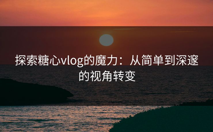 探索糖心vlog的魔力：从简单到深邃的视角转变