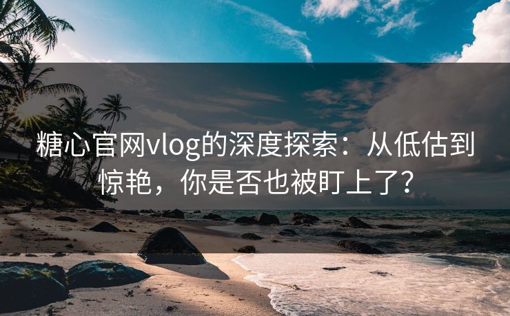糖心官网vlog的深度探索：从低估到惊艳，你是否也被盯上了？