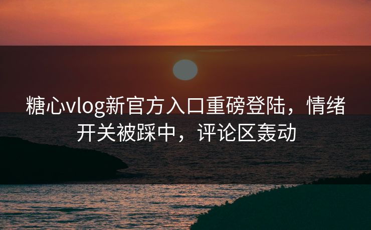糖心vlog新官方入口重磅登陆，情绪开关被踩中，评论区轰动