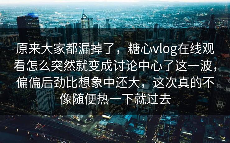 原来大家都漏掉了,糖心vlog在线观看怎么突然就变成讨论中心了这一波,偏偏后劲比想象中还大,这次真的不像随便热一下就过去 原来大家都漏掉了,糖心vlog在线观看怎么突然就变成讨论中心了这一波,偏偏后劲比想象中还大,这次真的不像随便热一下就过去