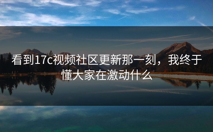 看到17c视频社区更新那一刻,我终于懂大家在激动什么 看到17c视频社区更新那一刻,我终于懂大家在激动什么