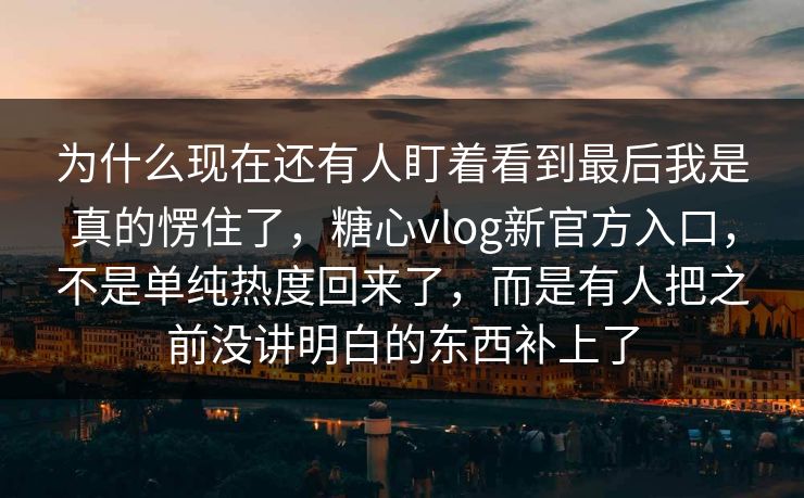 为什么现在还有人盯着看到最后我是真的愣住了，糖心vlog新官方入口，不是单纯热度回来了，而是有人把之前没讲明白的东西补上了