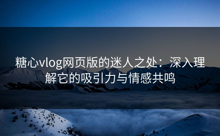 糖心vlog网页版的迷人之处：深入理解它的吸引力与情感共鸣