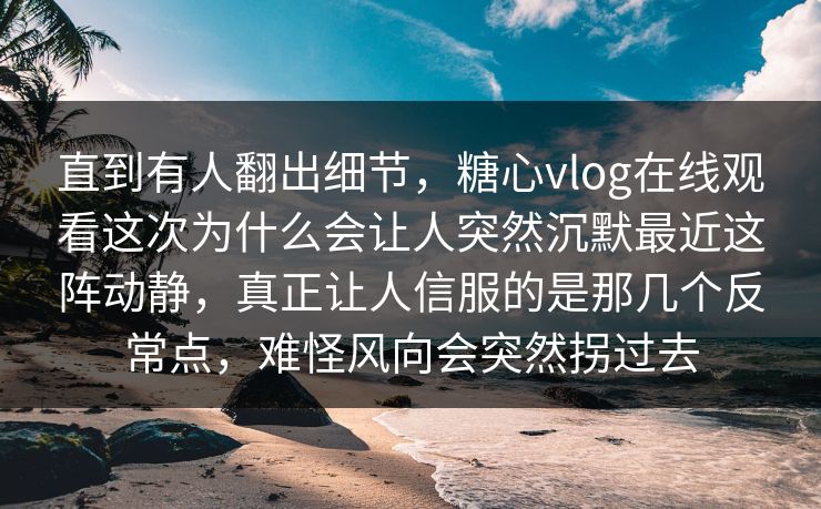 直到有人翻出细节，糖心vlog在线观看这次为什么会让人突然沉默最近这阵动静，真正让人信服的是那几个反常点，难怪风向会突然拐过去