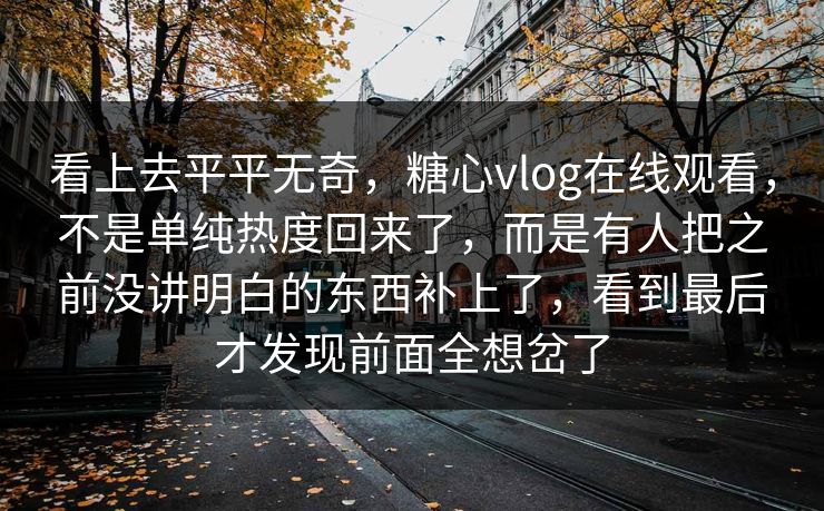 看上去平平无奇，糖心vlog在线观看，不是单纯热度回来了，而是有人把之前没讲明白的东西补上了，看到最后才发现前面全想岔了