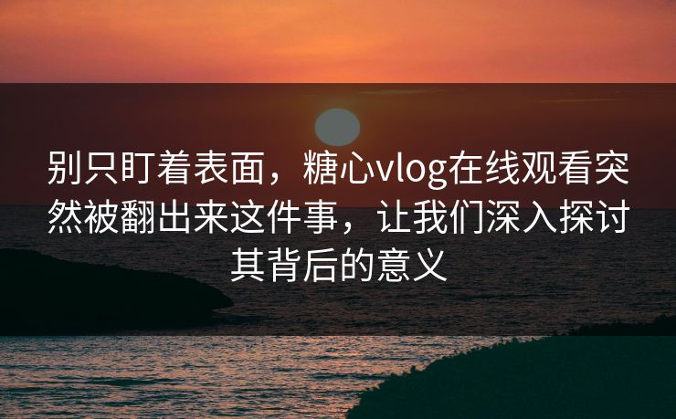 别只盯着表面，糖心vlog在线观看突然被翻出来这件事，让我们深入探讨其背后的意义