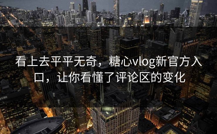 看上去平平无奇，糖心vlog新官方入口，让你看懂了评论区的变化