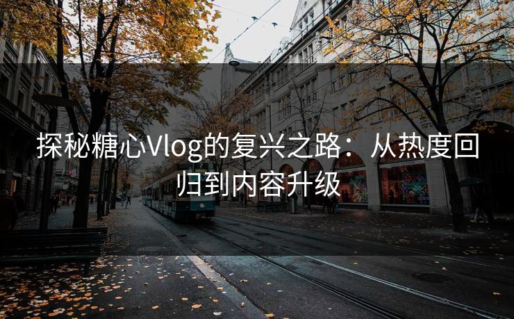 探秘糖心Vlog的复兴之路：从热度回归到内容升级