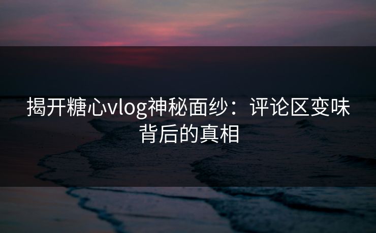 揭开糖心vlog神秘面纱：评论区变味背后的真相