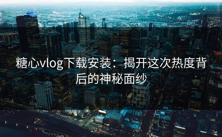 糖心vlog下载安装：揭开这次热度背后的神秘面纱