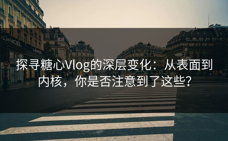 探寻糖心Vlog的深层变化：从表面到内核，你是否注意到了这些？