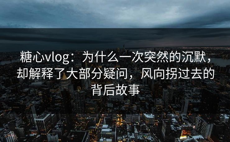 糖心vlog：为什么一次突然的沉默，却解释了大部分疑问，风向拐过去的背后故事