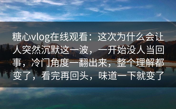 糖心vlog在线观看：这次为什么会让人突然沉默这一波，一开始没人当回事，冷门角度一翻出来，整个理解都变了，看完再回头，味道一下就变了