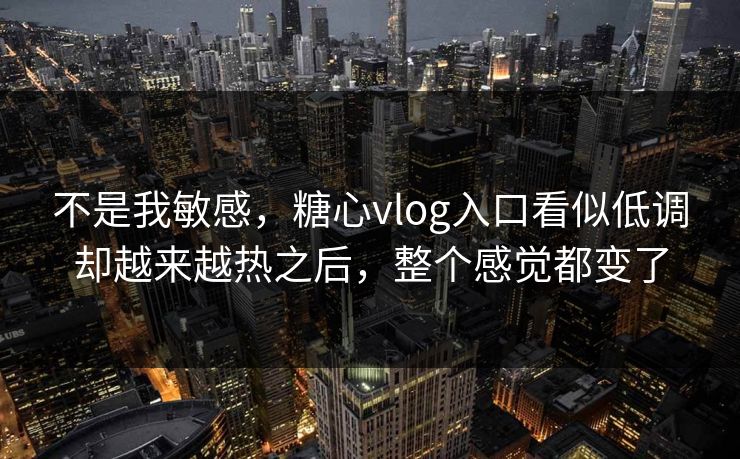 不是我敏感，糖心vlog入口看似低调却越来越热之后，整个感觉都变了