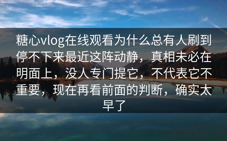 糖心vlog在线观看为什么总有人刷到停不下来最近这阵动静，真相未必在明面上，没人专门提它，不代表它不重要，现在再看前面的判断，确实太早了
