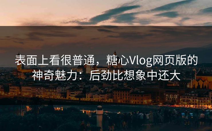 表面上看很普通，糖心Vlog网页版的神奇魅力：后劲比想象中还大