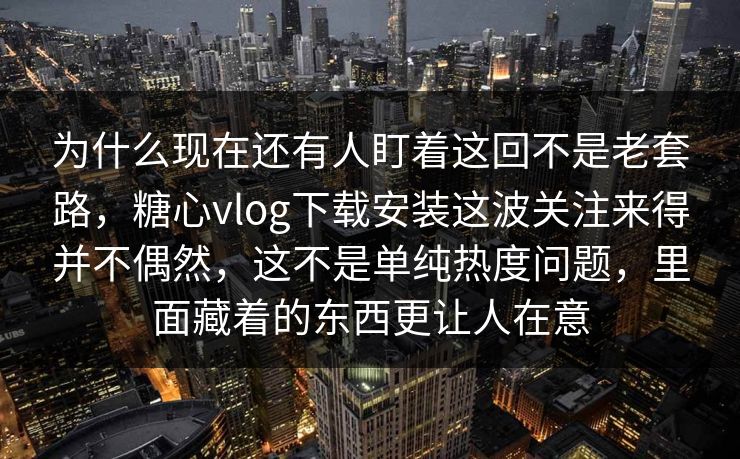 为什么现在还有人盯着这回不是老套路，糖心vlog下载安装这波关注来得并不偶然，这不是单纯热度问题，里面藏着的东西更让人在意