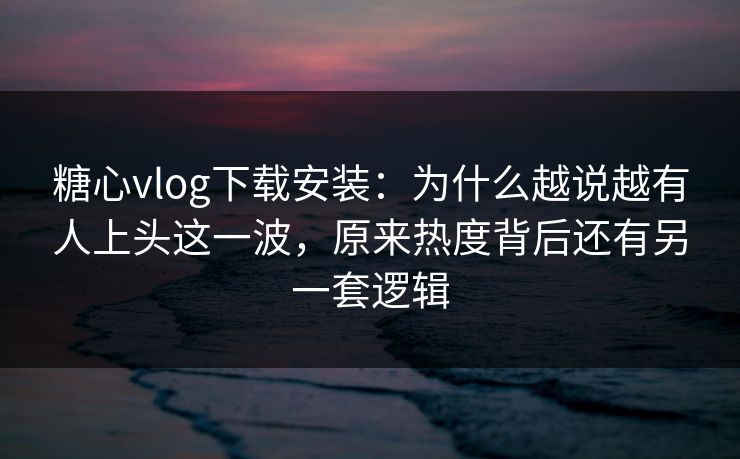 糖心vlog下载安装：为什么越说越有人上头这一波，原来热度背后还有另一套逻辑