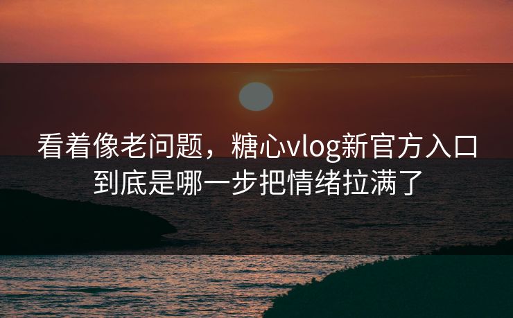 看着像老问题，糖心vlog新官方入口到底是哪一步把情绪拉满了