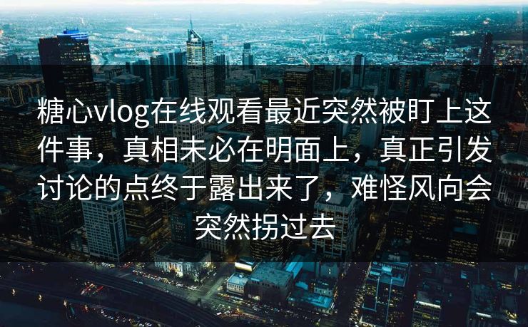 糖心vlog在线观看最近突然被盯上这件事，真相未必在明面上，真正引发讨论的点终于露出来了，难怪风向会突然拐过去