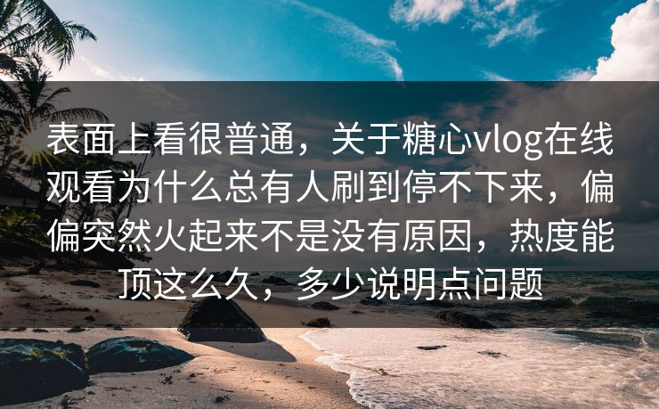 表面上看很普通，关于糖心vlog在线观看为什么总有人刷到停不下来，偏偏突然火起来不是没有原因，热度能顶这么久，多少说明点问题