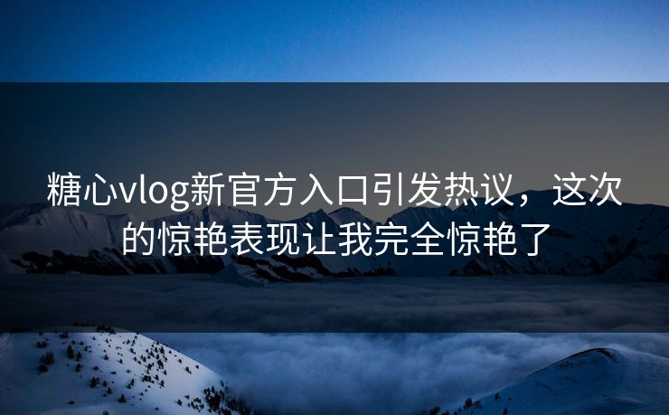 糖心vlog新官方入口引发热议，这次的惊艳表现让我完全惊艳了