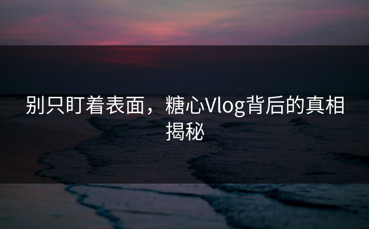 别只盯着表面，糖心Vlog背后的真相揭秘