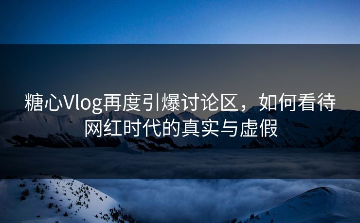 糖心Vlog再度引爆讨论区，如何看待网红时代的真实与虚假