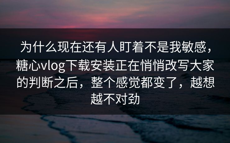 为什么现在还有人盯着不是我敏感，糖心vlog下载安装正在悄悄改写大家的判断之后，整个感觉都变了，越想越不对劲