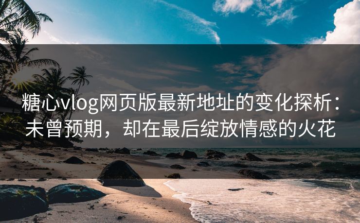 糖心vlog网页版最新地址的变化探析：未曾预期，却在最后绽放情感的火花