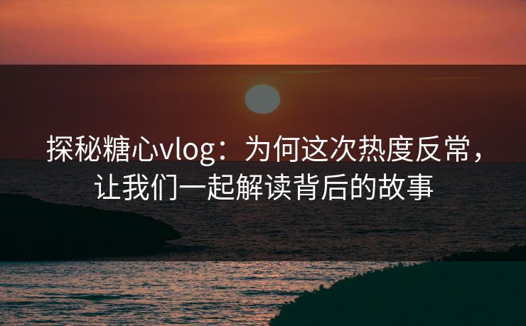 探秘糖心vlog：为何这次热度反常，让我们一起解读背后的故事