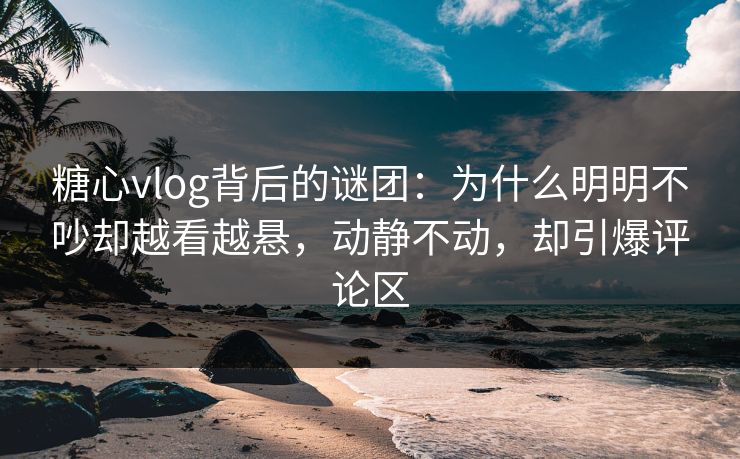 糖心vlog背后的谜团：为什么明明不吵却越看越悬，动静不动，却引爆评论区