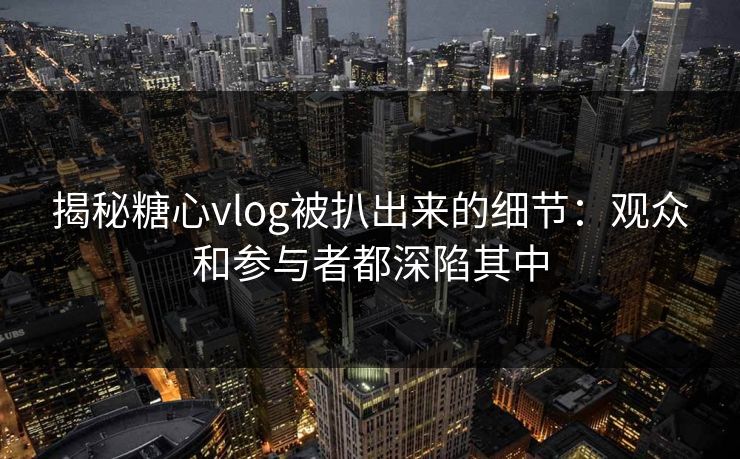 揭秘糖心vlog被扒出来的细节:观众和参与者都深陷其中 揭秘糖心vlog被扒出来的细节:观众和参与者都深陷其中