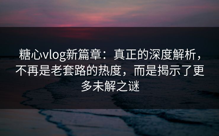 糖心vlog新篇章：真正的深度解析，不再是老套路的热度，而是揭示了更多未解之谜