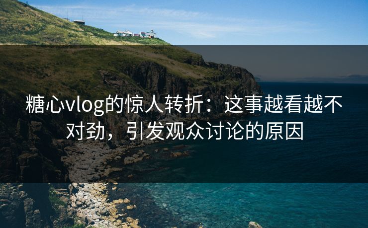 糖心vlog的惊人转折：这事越看越不对劲，引发观众讨论的原因